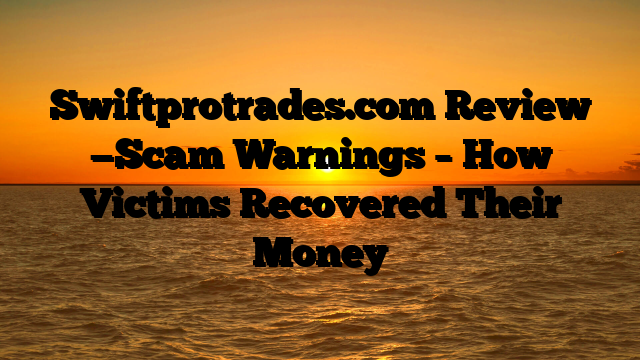 Swiftprotrades.com Review —Scam Warnings – How Victims Recovered Their Money