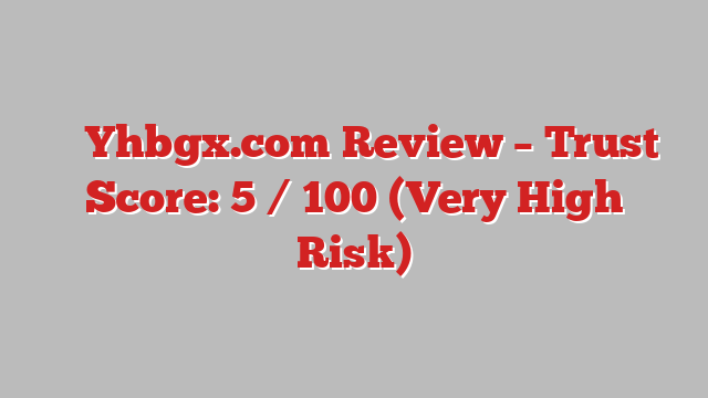 ⚠️ Yhbgx.com Review –  Trust Score: 5 / 100 (Very High Risk)