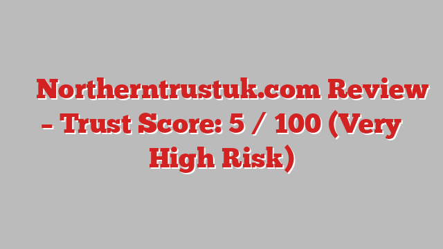 ⚠️ Northerntrustuk.com Review –  Trust Score: 5 / 100 (Very High Risk)