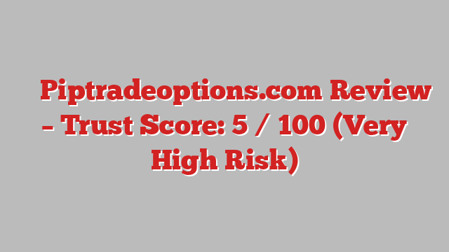 ⚠️ Piptradeoptions.com Review –  Trust Score: 5 / 100 (Very High Risk)