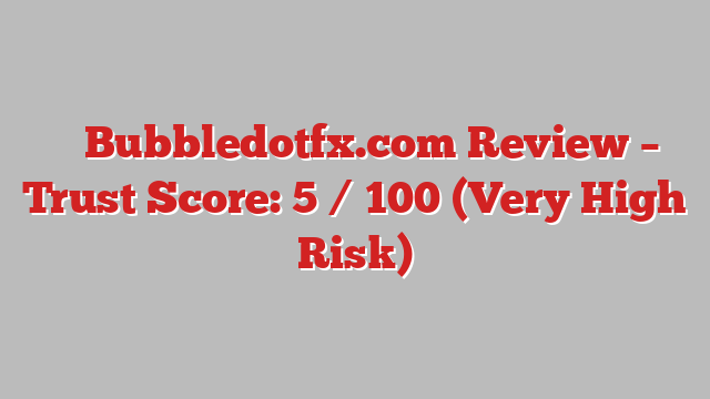 ⚠️ Bubbledotfx.com Review –  Trust Score: 5 / 100 (Very High Risk)